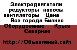 Электродвигатели, редукторы, насосы, вентиляторы › Цена ­ 123 - Все города Бизнес » Оборудование   . Крым,Северная